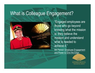 What is Colleague Engagement?
                    “Engaged employees are
                    those who go beyond
                    knowing what the mission
                    is: they believe the
                    mission and understand
                    what is needed to
                    achieve it.”
                    Bill Piersol: Employee Engagement
                    and Power to Give the Edge.
 