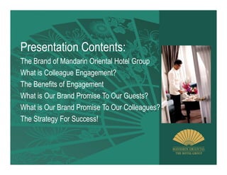 Presentation Contents:
The Brand of Mandarin Oriental Hotel Group
What is Colleague Engagement?
The Benefits of Engagement
What is Our Brand Promise To Our Guests?
What is Our Brand Promise To Our Colleagues?
The Strategy For Success!
 