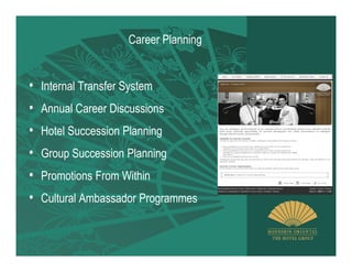 Career Planning


• Internal Transfer System
• Annual Career Discussions
• Hotel Succession Planning
• Group Succession Planning
• Promotions From Within
• Cultural Ambassador Programmes
 