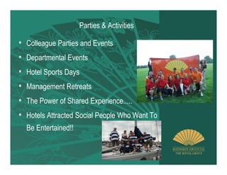 Parties & Activities

• Colleague Parties and Events
• Departmental Events
• Hotel Sports Days
• Management Retreats
• The Power of Shared Experience.....
• Hotels Attracted Social People Who Want To
  Be Entertained!!
 