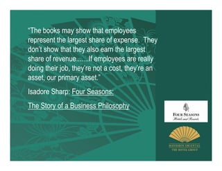 “The books may show that employees
represent the largest share of expense. They
don’t show that they also earn the largest
share of revenue.......If employees are really
doing their job, they’re not a cost, they’re an
asset, our primary asset.”
Isadore Sharp: Four Seasons:
The Story of a Business Philosophy
 