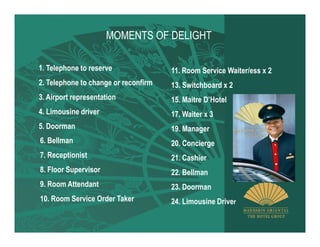 MOMENTS OF DELIGHT

1. Telephone to reserve               11. Room Service Waiter/ess x 2
2. Telephone to change or reconfirm   13. Switchboard x 2
3. Airport representation             15. Maitre D’Hotel
4. Limousine driver                   17. Waiter x 3
5. Doorman                            19. Manager
6. Bellman                            20. Concierge
7. Receptionist                       21. Cashier
8. Floor Supervisor                   22. Bellman
9. Room Attendant                     23. Doorman
10. Room Service Order Taker          24. Limousine Driver
 