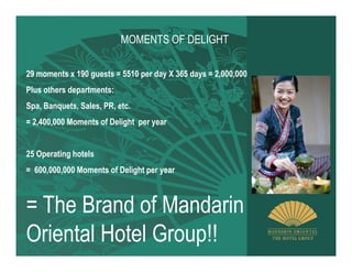 MOMENTS OF DELIGHT

29 moments x 190 guests = 5510 per day X 365 days = 2,000,000
Plus others departments:
Spa, Banquets, Sales, PR, etc.
= 2,400,000 Moments of Delight per year


25 Operating hotels
= 600,000,000 Moments of Delight per year



= The Brand of Mandarin
Oriental Hotel Group!!
 