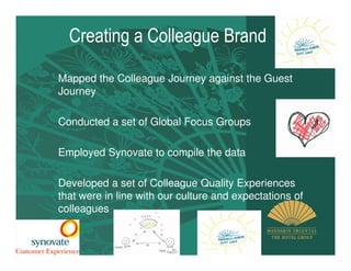 Creating a Colleague Brand

Mapped the Colleague Journey against the Guest
Journey

Conducted a set of Global Focus Groups

Employed Synovate to compile the data

Developed a set of Colleague Quality Experiences
that were in line with our culture and expectations of
colleagues
 