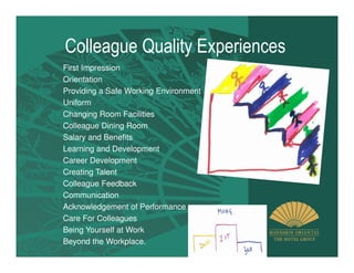 Colleague Quality Experiences
First Impression
Orientation
Providing a Safe Working Environment
Uniform
Changing Room Facilities
Colleague Dining Room
Salary and Benefits
Learning and Development
Career Development
Creating Talent
Colleague Feedback
Communication
Acknowledgement of Performance
Care For Colleagues
Being Yourself at Work
Beyond the Workplace.
 