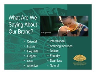 What Are We
Saying About
Our Brand?
      •   Oriental    •   International
      •   Luxury      •   Amazing locations
      •   Exquisite   •   Deluxe
      •   Elegant     •   Friendly
      •   Chic        •   Seamless
      •   Attentive   •   Natural
 