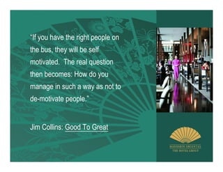 “If you have the right people on
the bus, they will be self
motivated. The real question
then becomes: How do you
manage in such a way as not to
de-motivate people.”


Jim Collins: Good To Great
 