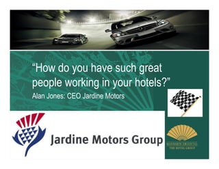 “How do you have such great
people working in your hotels?”
Alan Jones: CEO Jardine Motors
 