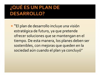 “El plan de desarrollo incluye una visión
estratégica de futuro, ya que pretende
ofrecer soluciones que se mantengan en el
tiempo. De esta manera, los planes deben ser
sostenibles, con mejoras que queden en la
sociedad aún cuando el plan ya concluyó”
 