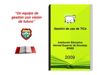 “Un equipo de
gestión con visión
    de futuro”

                     Gestión de uso de TICs



                        Institución Educativa
                     Normal Superior de Sincelejo
                                IENSS


                              2009
 