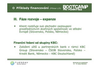 Příklady financování    (Příklad 1/5)


I.     F
II.    F




III. Fáze rozvoje – expanze

       Klient rozšiřuje své obchodní zastoupení
       prostřednictvím dceřiných společností ve střední
       Evropě (Slovensko, Polsko, Německo)



Finanční řešení od skupiny KBC:
       Založení účtů u partnerských bank v rámci KBC
       Group (Slovensko – ČSOB Slovensko, Polsko –
       Kredit Bank, Německo – KBC Deutschland)
 