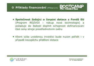 Příklady financování    (Příklad 2/1)




Společnost žádající o čerpání dotace z Fondů EU
(Program ROZVOJ – nákup nové technologie) a
požaduje do žádosti doplnit schopnost dofinancování
část ceny stroje prostřednictvím úvěru


Klient výše uvedenou investici bude nucen pořídit i v
případě neúspěchu přidělení dotace
 