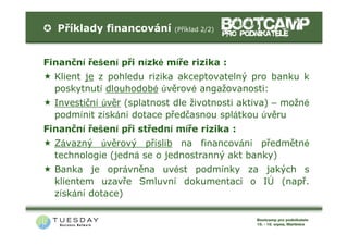Příklady financování      (Příklad 2/2)




Finanční řešení při nízké míře rizika :
  Klient je z pohledu rizika akceptovatelný pro banku k
  poskytnutí dlouhodobé úvěrové angažovanosti:
  Investiční úvěr (splatnost dle životnosti aktiva) – možné
  podmínit získání dotace předčasnou splátkou úvěru
Finanční řešení při střední míře rizika :
  Závazný úvěrový příslib na financování předmětné
  technologie (jedná se o jednostranný akt banky)
  Banka je oprávněna uvést podmínky za jakých s
  klientem uzavře Smluvní dokumentaci o IÚ (např.
  získání dotace)
 