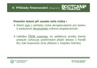 Příklady financování     (Příklad 2/3)




Finanční řešení při vysoké míře rizika :
  Klient není z pohledu rizika akceptovatelný pro banku
  k poskytnutí dlouhodobé úvěrové angažovanosti:


  nabídka ČSOB Leasingu na splátkový prodej (tento
  produkt vyhovuje podmínkám přijetí dotace z Fondů
  EU, kde kupovaný stroj zůstává v majetku klienta)
 