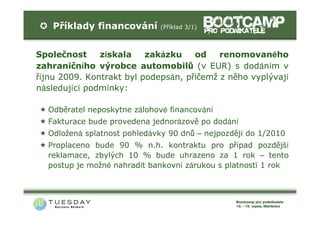 Příklady financování      (Příklad 3/1)



Společnost     získala    zakázku    od    renomovaného
zahraničního výrobce automobilů (v EUR) s dodáním v
říjnu 2009. Kontrakt byl podepsán, přičemž z něho vyplývají
následující podmínky:

  Odběratel neposkytne zálohové financování
  Fakturace bude provedena jednorázově po dodání
  Odložená splatnost pohledávky 90 dnů – nejpozději do 1/2010
  Proplaceno bude 90 % n.h. kontraktu pro případ pozdější
  reklamace, zbylých 10 % bude uhrazeno za 1 rok – tento
  postup je možné nahradit bankovní zárukou s platností 1 rok
 