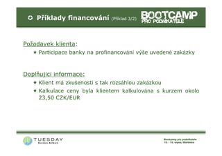 Příklady financování       (Příklad 3/2)




Požadavek klienta:
     Participace banky na profinancování výše uvedené zakázky



Doplňující informace:
     Klient má zkušenosti s tak rozsáhlou zakázkou
     Kalkulace ceny byla klientem kalkulována s kurzem okolo
     23,50 CZK/EUR
 