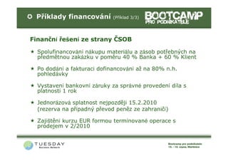 Příklady financování        (Příklad 3/3)




Finanční řešení ze strany ČSOB

  Spolufinancování nákupu materiálu a zásob potřebných na
  předmětnou zakázku v poměru 40 % Banka + 60 % Klient

  Po dodání a fakturaci dofinancování až na 80% n.h.
  pohledávky

  Vystavení bankovní záruky za správné provedení díla s
  platností 1 rok

  Jednorázová splatnost nejpozději 15.2.2010
  (rezerva na případný převod peněz ze zahraničí)

  Zajištění kurzu EUR formou termínované operace s
  prodejem v 2/2010
 