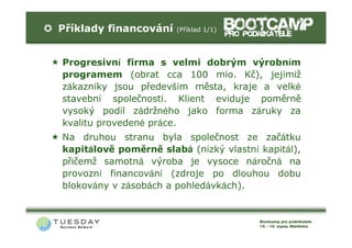 Příklady financování   (Příklad 1/1)




Progresivní firma s velmi dobrým výrobním
programem (obrat cca 100 mio. Kč), jejímiž
zákazníky jsou především města, kraje a velké
stavební společnosti. Klient eviduje poměrně
vysoký podíl zádržného jako forma záruky za
kvalitu provedené práce.
Na druhou stranu byla společnost ze začátku
kapitálově poměrně slabá (nízký vlastní kapitál),
přičemž samotná výroba je vysoce náročná na
provozní financování (zdroje po dlouhou dobu
blokovány v zásobách a pohledávkách).
 