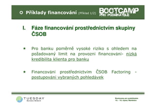 Příklady financování   (Příklad 1/2)




I.     Fáze financování prostřednictvím skupiny
       ČSOB

       Pro banku poměrně vysoké riziko s ohledem na
       požadovaný limit na provozní financování- nízká
       kredibilita klienta pro banku


       Financování prostřednictvím ČSOB     Factoring   -
       postupování vybraných pohledávek
 