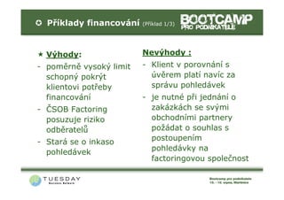 Příklady financování   (Příklad 1/3)




  Výhody:                Nevýhody :
- poměrně vysoký limit   - Klient v porovnání s
  schopný pokrýt           úvěrem platí navíc za
  klientovi potřeby        správu pohledávek
  financování            - je nutné při jednání o
- ČSOB Factoring           zakázkách se svými
  posuzuje riziko          obchodními partnery
  odběratelů               požádat o souhlas s
- Stará se o inkaso        postoupením
  pohledávek               pohledávky na
                           factoringovou společnost
 