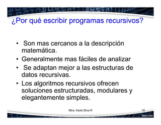 ¿Por qué escribir programas recursivos?
• Son mas cercanos a la descripción
matemática.
• Generalmente mas fáciles de analizar
• Se adaptan mejor a las estructuras de
datos recursivas.
• Los algoritmos recursivos ofrecen
soluciones estructuradas, modulares y
elegantemente simples.
16Mtra. Karla Silva R
 