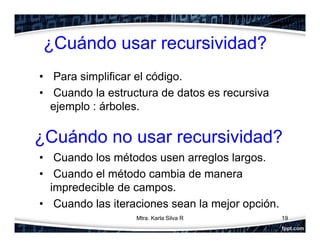 ¿Cuándo usar recursividad?
• Para simplificar el código.
• Cuando la estructura de datos es recursiva
ejemplo : árboles.
• Cuando los métodos usen arreglos largos.
• Cuando el método cambia de manera
impredecible de campos.
• Cuando las iteraciones sean la mejor opción.
19
¿Cuándo no usar recursividad?
Mtra. Karla Silva R
 