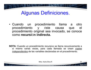 Algunas Definiciones.
• Cuando un procedimiento llama a otro
procedimiento y éste causa que el
procedimiento original sea invocado, se conoce
como recursión indirecta.
NOTA: Cuando un procedimiento recursivo se llama recursivamente a
si mismo varias veces, para cada llamada se crean copias
independientes de las variables declaradas en el procedimiento.
21Mtra. Karla Silva R
 