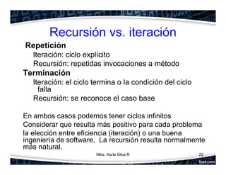 Recursión vs. iteración
Repetición
Iteración: ciclo explícito
Recursión: repetidas invocaciones a método
Terminación
Iteración: el ciclo termina o la condición del ciclo
falla
Recursión: se reconoce el caso base
En ambos casos podemos tener ciclos infinitos
Considerar que resulta más positivo para cada problema
la elección entre eficiencia (iteración) o una buena
ingeniería de software, La recursión resulta normalmente
más natural.
22Mtra. Karla Silva R
 