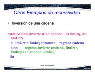 Otros Ejemplos de recursividad:
• Inversión de una cadena
estática Cad invierte (Cad cadena, int limIzq, int
limDer)
si limDer = limIzq entonces regresa cadena
sino regresa invierte (cadena, limDer,
limIzq+1) + cadena [limIzq]
fin
23Mtra. Karla Silva R
 