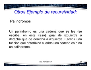Otros Ejemplo de recursividad:
Palíndromos
Un palíndromo es una cadena que se lee (se
escribe, en este caso) igual de izquierda a
derecha que de derecha a izquierda. Escribir una
función que determine cuando una cadena es o no
un palíndromo.
24Mtra. Karla Silva R
 