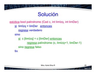 Solución
estática bool palindrome (Cad c, int limIzq, int limDer)
si limIzq > limDer entonces
regresa verdadero
sino
si c [limIzq] = c [limDer] entonces
regresa palindrome (c, limIzq+1, limDer-1)
sino regresa falso
fin
25Mtra. Karla Silva R
 