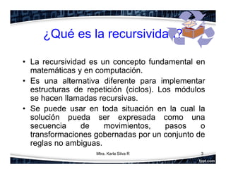 ¿Qué es la recursividad?
• La recursividad es un concepto fundamental en
matemáticas y en computación.
• Es una alternativa diferente para implementar
estructuras de repetición (ciclos). Los módulos
se hacen llamadas recursivas.
• Se puede usar en toda situación en la cual la
solución pueda ser expresada como una
secuencia de movimientos, pasos o
transformaciones gobernadas por un conjunto de
reglas no ambiguas.
3Mtra. Karla Silva R
 