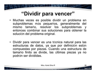 “Dividir para vencer”
• Muchas veces es posible dividir un problema en
subproblemas más pequeños, generalmente del
mismo tamaño, resolver los subproblemas y
entonces combinar sus soluciones para obtener la
solución del problema original.
• Dividir para vencer es una técnica natural para las
estructuras de datos, ya que por definición están
compuestas por piezas. Cuando una estructura de
tamaño finito se divide, las últimas piezas ya no
podrán ser divididas.
38Mtra. Karla Silva R
 