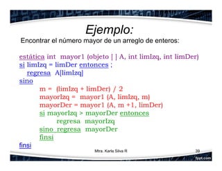 Ejemplo:
Encontrar el número mayor de un arreglo de enteros:
estática int mayor1 (objeto [ ] A, int limIzq, int limDer)
si limIzq = limDer entonces ;
regresa A[limIzq]
sino
m = (limIzq + limDer) / 2
mayorIzq = mayor1 (A, limIzq, m)
mayorDer = mayor1 (A, m +1, limDer)
si mayorIzq > mayorDer entonces
regresa mayorIzq
sino regresa mayorDer
finsi
finsi
39Mtra. Karla Silva R
 