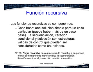 Función recursiva
Las funciones recursivas se componen de:
– Caso base: una solución simple para un caso
particular (puede haber más de un caso
base). La secuenciación, iteración
condicional y selección son estructuras
válidas de control que pueden ser
consideradas como enunciados.
NOTA: Regla recursiva Las estructuras de control que se pueden
formar combinando de manera válida la secuenciación,
iteración condicional y selección también son válidos.
5Mtra. Karla Silva R
 