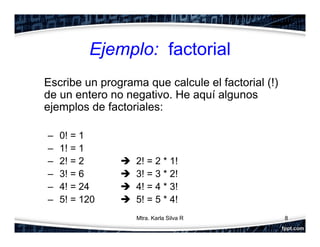 Ejemplo: factorial
Escribe un programa que calcule el factorial (!)
de un entero no negativo. He aquí algunos
ejemplos de factoriales:
– 0! = 1
– 1! = 1
– 2! = 2  2! = 2 * 1!
– 3! = 6  3! = 3 * 2!
– 4! = 24  4! = 4 * 3!
– 5! = 120  5! = 5 * 4!
8Mtra. Karla Silva R
 