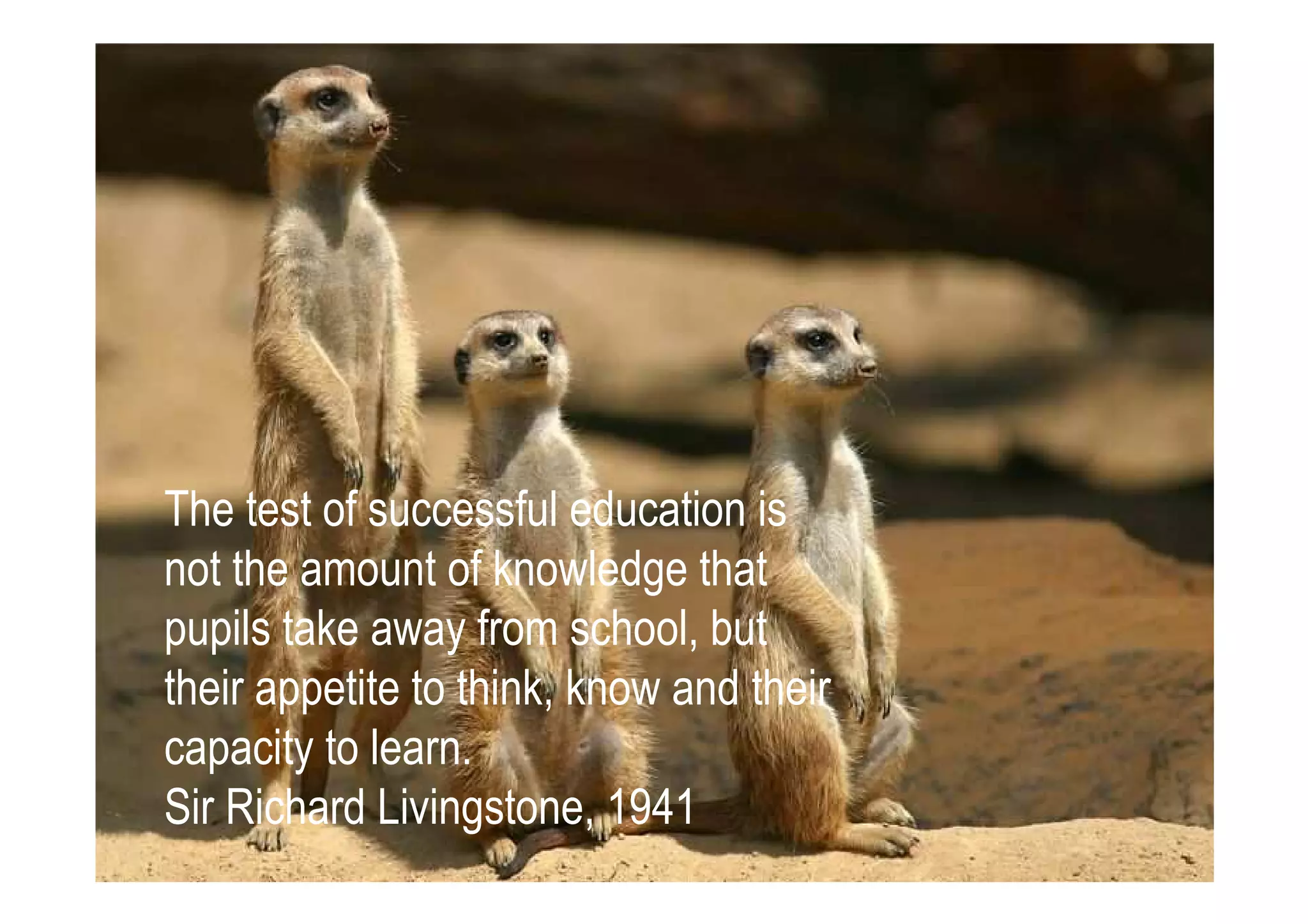 The test of successful education is
not the amount of knowledge that
pupils take away from school, but
their appetite to think, know and their
capacity to learn.
Sir Richard Livingstone, 1941
 