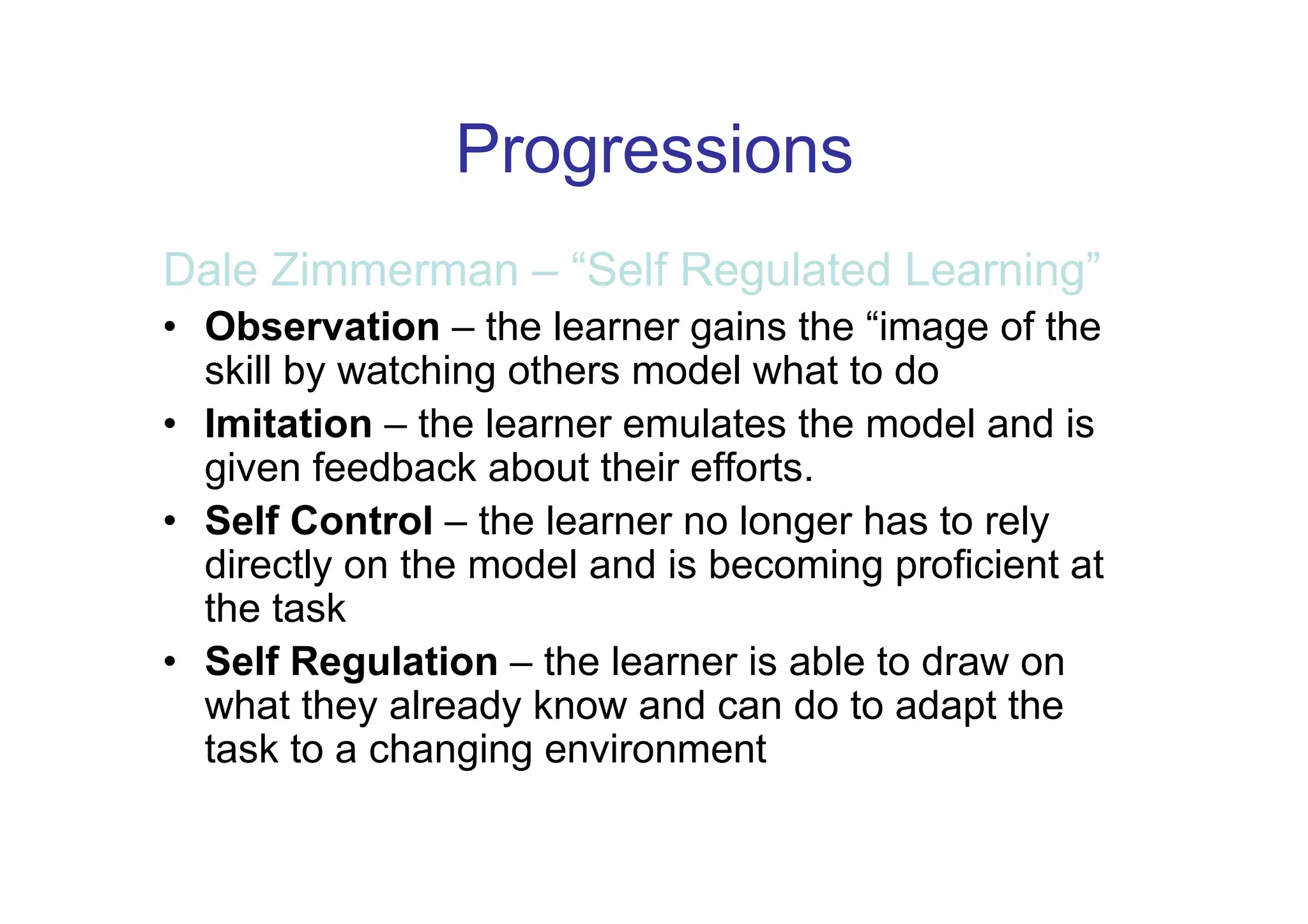 Progressions
Dale Zimmerman – “Self Regulated Learning”
• Observation – the learner gains the “image of the
  skill by watching others model what to do
• Imitation – the learner emulates the model and is
  given feedback about their efforts.
• Self Control – the learner no longer has to rely
  directly on the model and is becoming proficient at
  the task
• Self Regulation – the learner is able to draw on
  what they already know and can do to adapt the
  task to a changing environment
 
