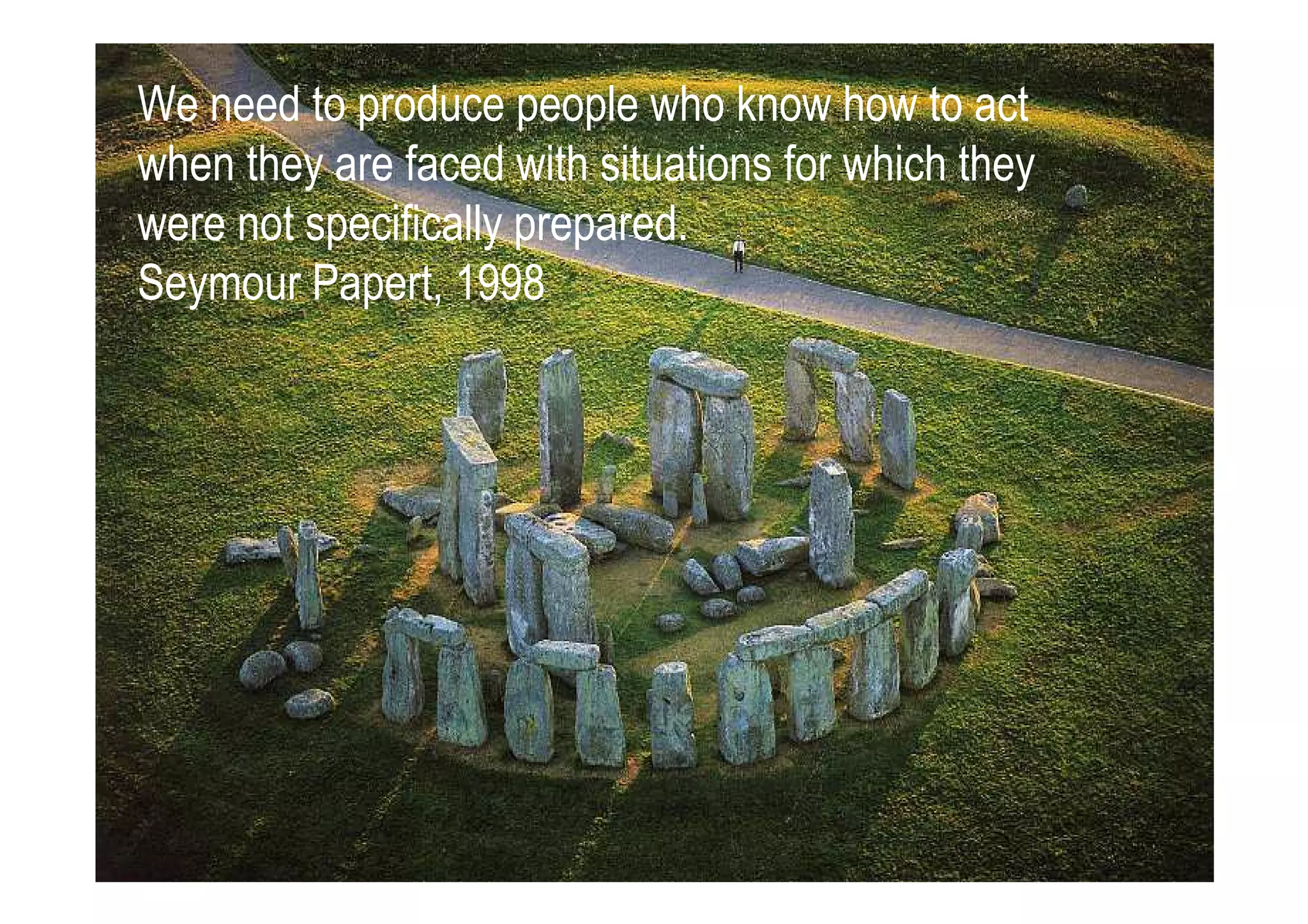 We need to produce people who know how to act
when they are faced with situations for which they
were not specifically prepared.
Seymour Papert, 1998
 