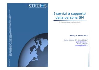 STETHOS Srl

Via Molino delle Armi, 4 – 20123 Milano - ItalyTel. 02.89.09.68.28 – Fax 02.80.55.252
Web: www.stethos.net – e-mail: info@stethos.it C.F./P.IVA 05716710966 –
R.E.A. 1842969 Cap. Sociale 50.000 Euro i.v.

I servizi a supporto
della persona SM
Presentazione dei risultati

Milano, 28 Ottobre 2013

Author: Stethos Srl – Silvia GIULIVI
giulivi@stethos.it
Marco RIMOLDI
rimoldi@Stethos.it

 