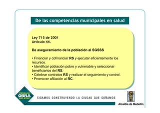 De las competencias municipales en salud


Ley 715 de 2001
 Ley 715 de 2001
Artículo 44.
 Artículo 44.

De aseguramiento de la población al SGSSS
De aseguramiento de la población al SGSSS

••Financiar yycofinanciar RS yyejecutar eficientemente los
   Financiar cofinanciar RS ejecutar eficientemente los
recursos.
 recursos.
••Identificar población pobre yyvulnerable yyseleccionar
   Identificar población pobre vulnerable seleccionar
beneficiarios del RS.
 beneficiarios del RS.
••Celebrar contratos RS yyrealizar el seguimiento yycontrol.
   Celebrar contratos RS realizar el seguimiento control.
••Promover afiliación al RC.
   Promover afiliación al RC.
 