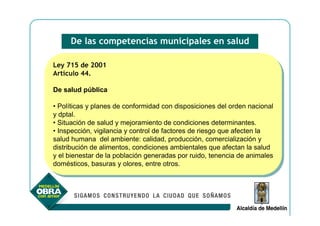 De las competencias municipales en salud

Ley 715 de 2001
 Ley 715 de 2001
Artículo 44.
 Artículo 44.

De salud pública
De salud pública

••Políticas yyplanes de conformidad con disposiciones del orden nacional
   Políticas planes de conformidad con disposiciones del orden nacional
yydptal.
    dptal.
••Situación de salud yymejoramiento de condiciones determinantes.
   Situación de salud mejoramiento de condiciones determinantes.
••Inspección, vigilancia yycontrol de factores de riesgo que afecten la
   Inspección, vigilancia control de factores de riesgo que afecten la
salud humana del ambiente: calidad, producción, comercialización yy
 salud humana del ambiente: calidad, producción, comercialización
distribución de alimentos, condiciones ambientales que afectan la salud
 distribución de alimentos, condiciones ambientales que afectan la salud
yyel bienestar de la población generadas por ruido, tenencia de animales
    el bienestar de la población generadas por ruido, tenencia de animales
domésticos, basuras yyolores, entre otros.
 domésticos, basuras olores, entre otros.
 