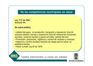De las competencias municipales en salud


Ley 715 de 2001
 Ley 715 de 2001
Artículo 44.
 Artículo 44.

De salud pública
De salud pública

••calidad del agua; la recolección, transporte yydisposición final de
   calidad del agua; la recolección, transporte disposición final de
residuos sólidos; manejo yydisposición final de radiaciones ionizantes,
 residuos sólidos; manejo disposición final de radiaciones ionizantes,
excretas, residuos líquidos yyaguas servidas; calidad del aire.
 excretas, residuos líquidos aguas servidas; calidad del aire.
••Promoción, prevención, vigilancia yycontrol de vectores yyzoonosis.
   Promoción, prevención, vigilancia control de vectores zoonosis.
 Vigilancia yycontrol sanitario factores de riesgo para la salud, en
  Vigilancia control sanitario factores de riesgo para la salud, en
establecimientos
 establecimientos
••Hacer cumplir Ley 9ª de 1979.
   Hacer cumplir Ley 9ª de 1979.
 