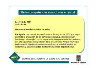 De las competencias municipales en salud


Ley 715 de 2001
 Ley 715 de 2001
Artículo 44.
 Artículo 44.

De prestación de servicios de salud
De prestación de servicios de salud

Parágrafo. Los municipios certificados a 31 de julio de 2001 que hayan
 Parágrafo. Los municipios certificados a 31 de julio de 2001 que hayan
asumido la prestación de los servicios de salud, podrán continuar
 asumido la prestación de los servicios de salud, podrán continuar
haciéndolo, si cumplen con la reglamentación que se establezca dentro
 haciéndolo, si cumplen con la reglamentación que se establezca dentro
del año siguiente a la expedición de la presente ley. Ningún municipio
 del año siguiente a la expedición de la presente ley. Ningún municipio
podrá asumir directamente nuevos servicios de salud ni ampliar los
 podrá asumir directamente nuevos servicios de salud ni ampliar los
existentes yyestán obligados a articularse a la red departamental.
 existentes están obligados a articularse a la red departamental.
 