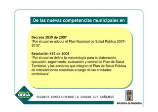 De las nuevas competencias municipales en
                    salud

Decreto 3039 de 2007
 Decreto 3039 de 2007
“Por el cual se adopta el Plan Nacional de Salud Pública 2007-
 “Por el cual se adopta el Plan Nacional de Salud Pública 2007-
2010”.
 2010”.

Resolución 425 de 2008
 Resolución 425 de 2008
“Por el cual se define la metodología para la elaboración,
 “Por el cual se define la metodología para la elaboración,
ejecución, seguimiento, evaluación yycontrol de Plan de Salud
 ejecución, seguimiento, evaluación control de Plan de Salud
Territorial, yylas acciones que integran el Plan de Salud Pública
 Territorial, las acciones que integran el Plan de Salud Pública
de intervenciones colectivas a cargo de las entidades
 de intervenciones colectivas a cargo de las entidades
territoriales”
 territoriales”
 