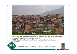 De los 609.066 hogares de la ciudad de Medellín, 368.965 están clasificados
en Sisbén, el 21,7%, (80.026) son Nivel 1,
El 8,5 % de la población medellinense se encuentra en condiciones de
indigencia
 