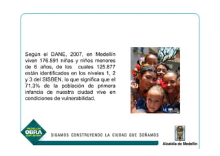 Según el DANE, 2007, en Medellín
viven 176.591 niñas y niños menores
de 6 años, de los cuales 125.877
están identificados en los niveles 1, 2
y 3 del SISBEN, lo que significa que el
71,3% de la población de primera
infancia de nuestra ciudad vive en
condiciones de vulnerabilidad.
 