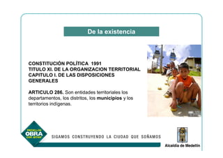 De la existencia



CONSTITUCIÓN POLÍTICA 1991
TITULO XI. DE LA ORGANIZACION TERRITORIAL
CAPITULO I. DE LAS DISPOSICIONES
GENERALES

ARTICULO 286. Son entidades territoriales los
departamentos, los distritos, los municipios y los
territorios indígenas.
 