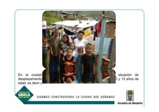 En la ciudad están identificadas 104.090 personas en situación de
desplazamiento, de las cuales 20.760 son niños y niñas entre 0 y 13 años de
edad, es decir un 21,96%,
 