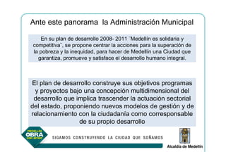Ante este panorama la Administración Municipal

   En su plan de desarrollo 2008- 2011 ¨Medellín es solidaria y
competitiva¨, se propone centrar la acciones para la superación de
la pobreza y la inequidad, para hacer de Medellín una Ciudad que
  garantiza, promueve y satisface el desarrollo humano integral.



El plan de desarrollo construye sus objetivos programas
 y proyectos bajo una concepción multidimensional del
 desarrollo que implica trascender la actuación sectorial
del estado, proponiendo nuevos modelos de gestión y de
relacionamiento con la ciudadanía como corresponsable
                 de su propio desarrollo
 